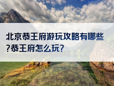 北京恭王府游玩攻略有哪些？恭王府怎么玩？