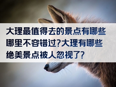大理最值得去的景点有哪些哪里不容错过？大理有哪些绝美景点被人忽视了？