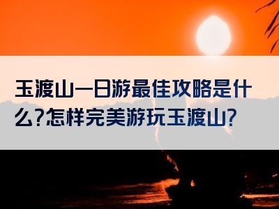玉渡山一日游最佳攻略是什么？怎样完美游玩玉渡山？