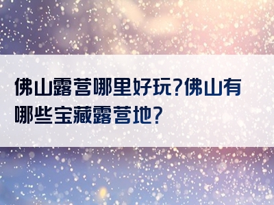 佛山露营哪里好玩？佛山有哪些宝藏露营地？