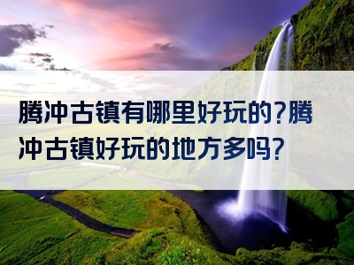 腾冲古镇有哪里好玩的？腾冲古镇好玩的地方多吗？