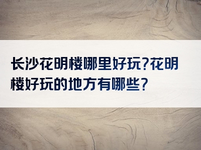 长沙花明楼哪里好玩？花明楼好玩的地方有哪些？