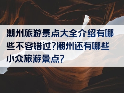 潮州旅游景点大全介绍有哪些不容错过？潮州还有哪些小众旅游景点？