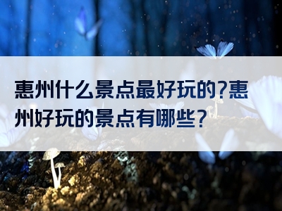 惠州什么景点最好玩的？惠州好玩的景点有哪些？
