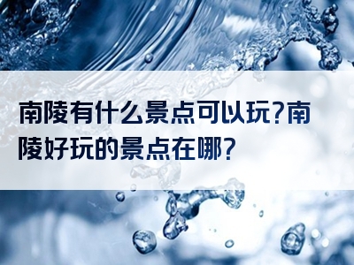 南陵有什么景点可以玩？南陵好玩的景点在哪？