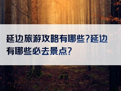 延边旅游攻略有哪些？延边有哪些必去景点？