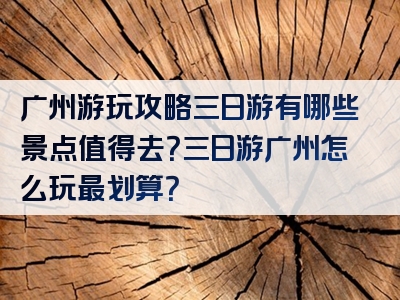 广州游玩攻略三日游有哪些景点值得去？三日游广州怎么玩最划算？