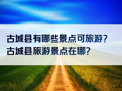 古城县有哪些景点可旅游？古城县旅游景点在哪？