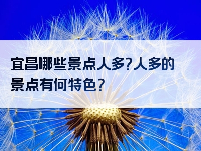 宜昌哪些景点人多？人多的景点有何特色？