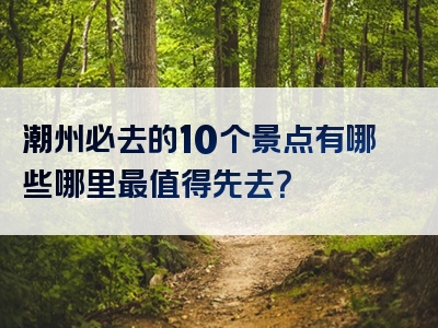 潮州必去的10个景点有哪些哪里最值得先去？