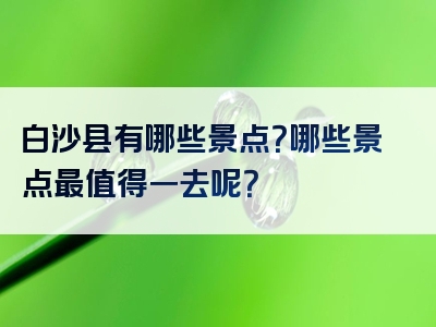 白沙县有哪些景点？哪些景点最值得一去呢？