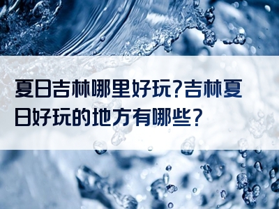 夏日吉林哪里好玩？吉林夏日好玩的地方有哪些？