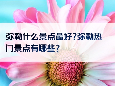 弥勒什么景点最好？弥勒热门景点有哪些？