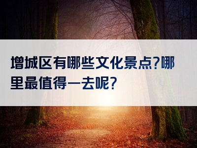 增城区有哪些文化景点？哪里最值得一去呢？