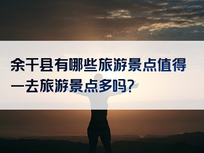 余干县有哪些旅游景点值得一去旅游景点多吗？