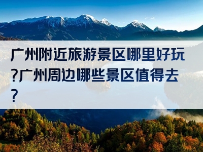 广州附近旅游景区哪里好玩？广州周边哪些景区值得去？