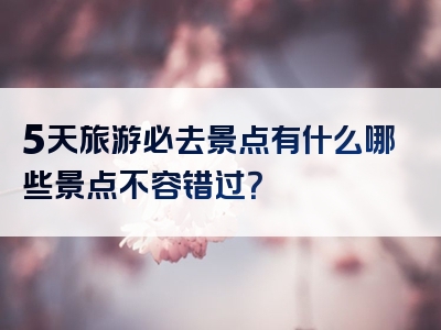 5天旅游必去景点有什么哪些景点不容错过？