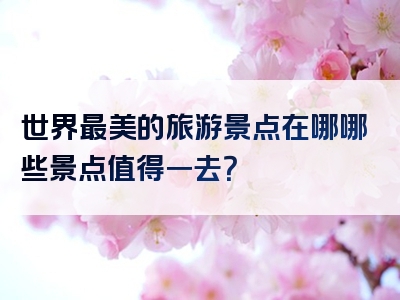 世界最美的旅游景点在哪哪些景点值得一去？