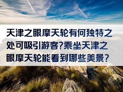 天津之眼摩天轮有何独特之处可吸引游客？乘坐天津之眼摩天轮能看到哪些美景？