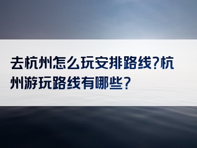 去杭州怎么玩安排路线？杭州游玩路线有哪些？
