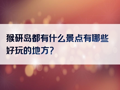 猴研岛都有什么景点有哪些好玩的地方？