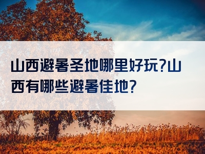 山西避暑圣地哪里好玩？山西有哪些避暑佳地？