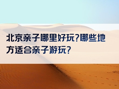 北京亲子哪里好玩？哪些地方适合亲子游玩？
