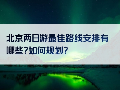 北京两日游最佳路线安排有哪些？如何规划？