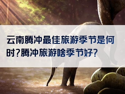 云南腾冲最佳旅游季节是何时？腾冲旅游啥季节好？
