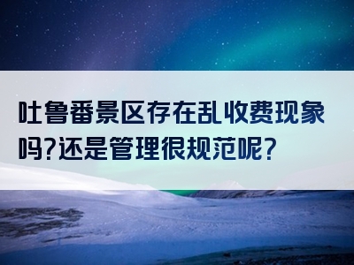 吐鲁番景区存在乱收费现象吗？还是管理很规范呢？