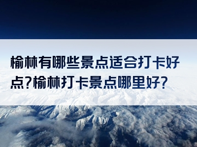 榆林有哪些景点适合打卡好点？榆林打卡景点哪里好？
