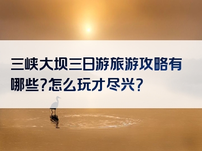 三峡大坝三日游旅游攻略有哪些？怎么玩才尽兴？
