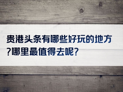 贵港头条有哪些好玩的地方？哪里最值得去呢？
