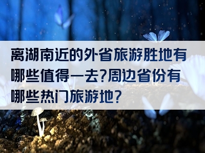 离湖南近的外省旅游胜地有哪些值得一去？周边省份有哪些热门旅游地？