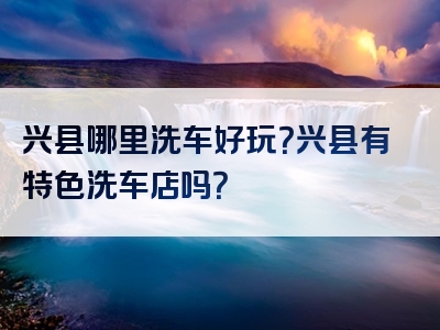 兴县哪里洗车好玩？兴县有特色洗车店吗？