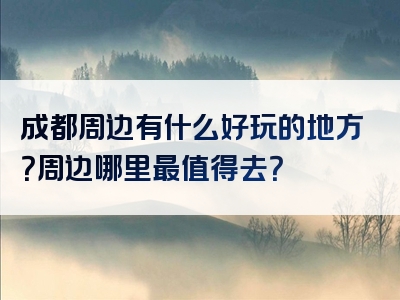 成都周边有什么好玩的地方？周边哪里最值得去？