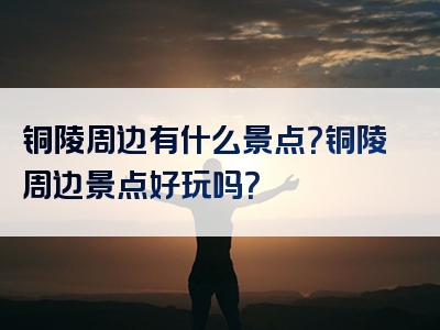 铜陵周边有什么景点？铜陵周边景点好玩吗？