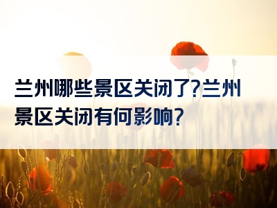 兰州哪些景区关闭了？兰州景区关闭有何影响？
