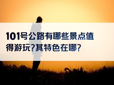 101号公路有哪些景点值得游玩？其特色在哪？