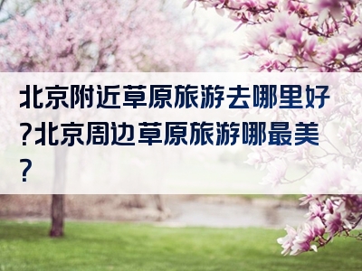 北京附近草原旅游去哪里好？北京周边草原旅游哪最美？