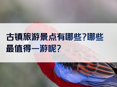 古镇旅游景点有哪些？哪些最值得一游呢？
