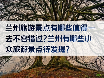 兰州旅游景点有哪些值得一去不容错过？兰州有哪些小众旅游景点待发掘？