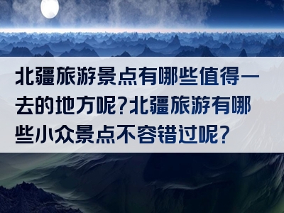北疆旅游景点有哪些值得一去的地方呢？北疆旅游有哪些小众景点不容错过呢？
