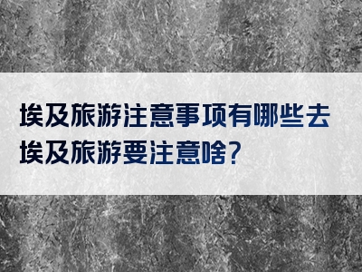 埃及旅游注意事项有哪些去埃及旅游要注意啥？