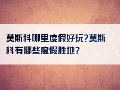 莫斯科哪里度假好玩？莫斯科有哪些度假胜地？