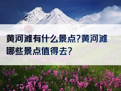 黄河滩有什么景点？黄河滩哪些景点值得去？