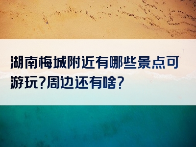 湖南梅城附近有哪些景点可游玩？周边还有啥？