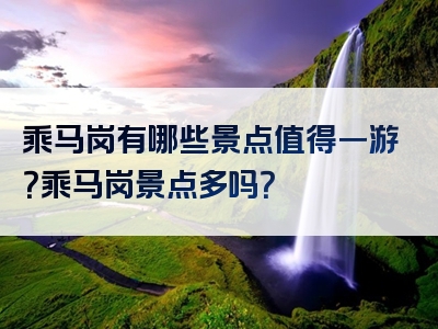 乘马岗有哪些景点值得一游？乘马岗景点多吗？