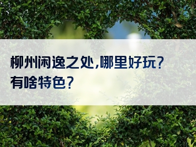 柳州闲逸之处，哪里好玩？有啥特色？