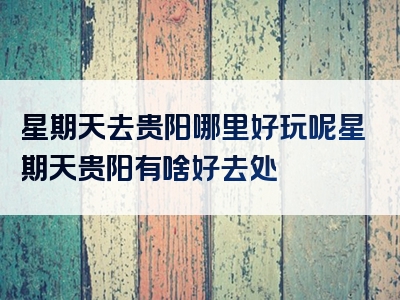 星期天去贵阳哪里好玩呢星期天贵阳有啥好去处